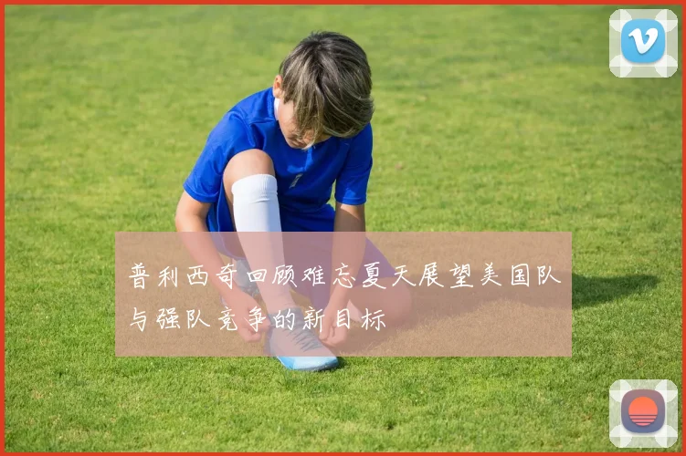 普利西奇回顾难忘夏天展望美国队与强队竞争的新目标