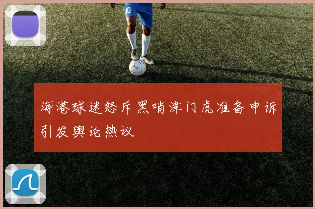 海港球迷怒斥黑哨津门虎准备申诉引发舆论热议