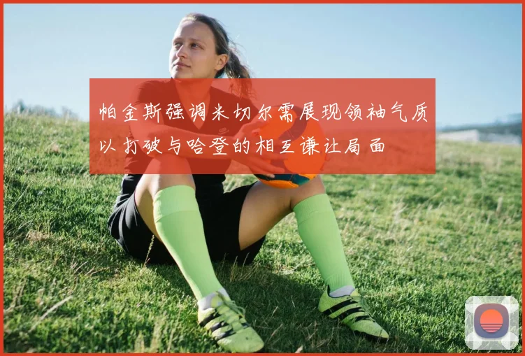 帕金斯强调米切尔需展现领袖气质以打破与哈登的相互谦让局面