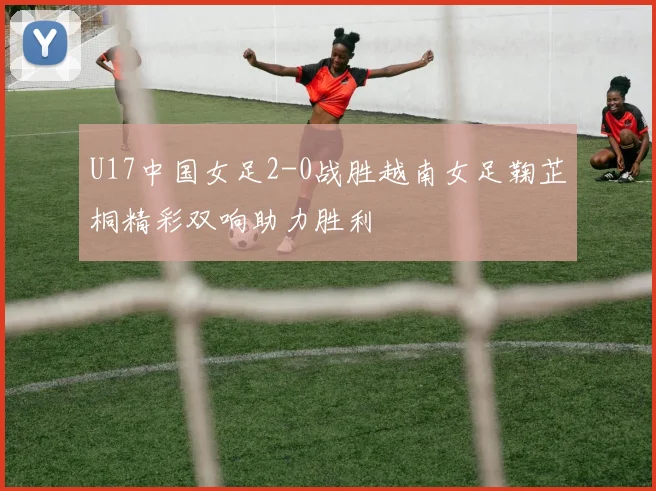 U17中国女足2-0战胜越南女足鞠芷桐精彩双响助力胜利
