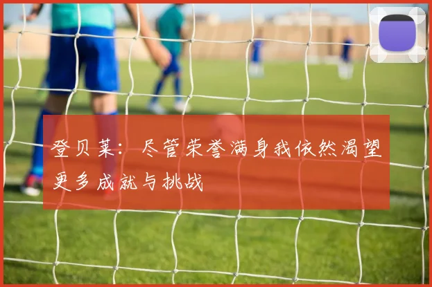 登贝莱：尽管荣誉满身我依然渴望更多成就与挑战