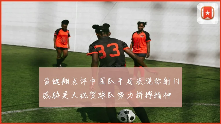 黄健翔点评中国队平局表现称射门威胁更大祝贺球队努力拼搏精神
