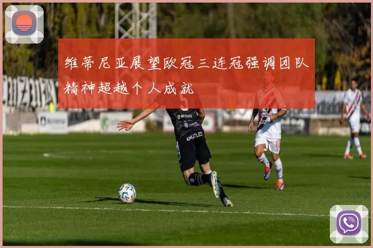 维蒂尼亚展望欧冠三连冠强调团队精神超越个人成就
