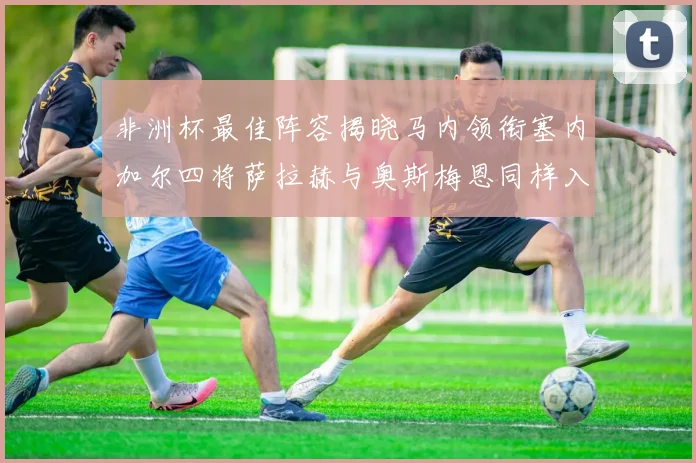 非洲杯最佳阵容揭晓马内领衔塞内加尔四将萨拉赫与奥斯梅恩同样入选