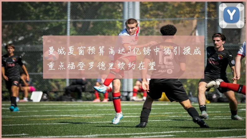 曼城夏窗预算高达3亿镑中场引援成重点福登罗德里续约在望