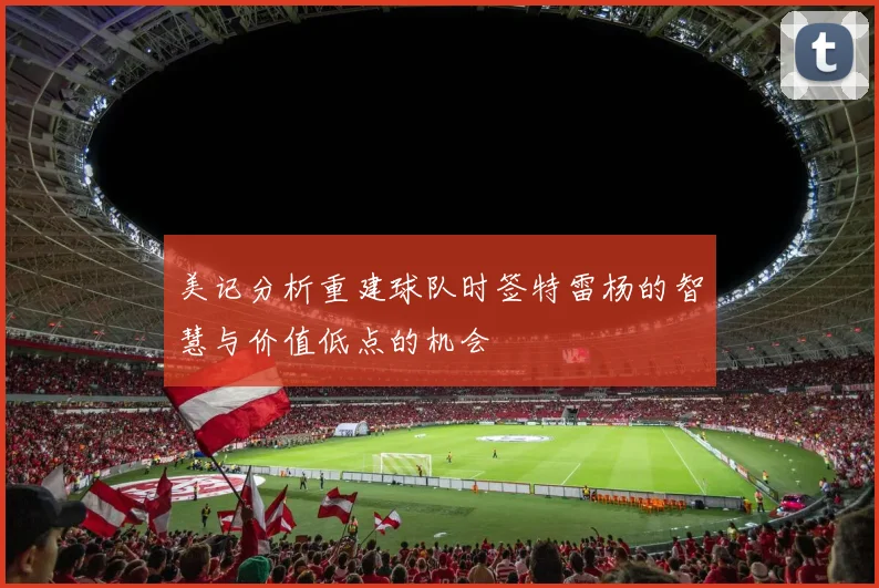 美记分析重建球队时签特雷杨的智慧与价值低点的机会