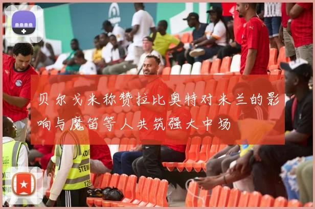 贝尔戈米称赞拉比奥特对米兰的影响与魔笛等人共筑强大中场