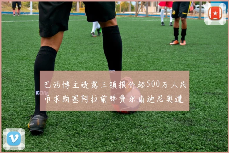 巴西博主透露三镇报价超500万人民币求购塞阿拉前锋费尔南迪尼奥遭拒绝