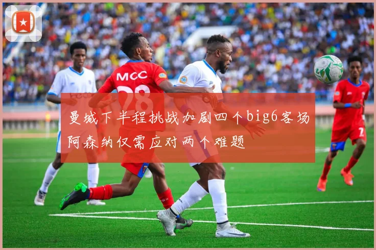曼城下半程挑战加剧四个big6客场阿森纳仅需应对两个难题