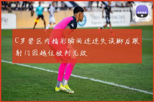 C罗禁区内精彩瞬间连连失误脚后跟射门因越位被判无效