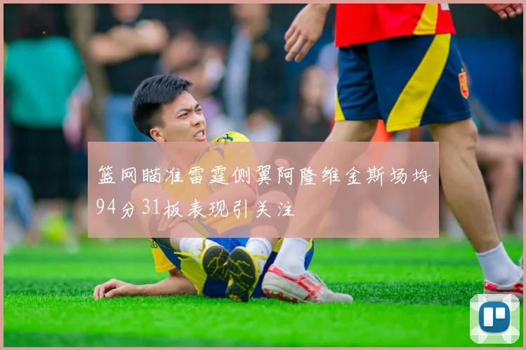 篮网瞄准雷霆侧翼阿隆维金斯场均94分31板表现引关注