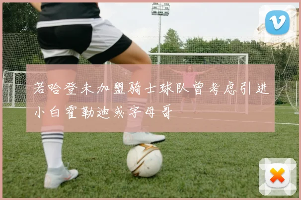若哈登未加盟骑士球队曾考虑引进小白霍勒迪或字母哥
